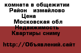 комната в общежитии › Район ­ измайлово › Цена ­ 5 500 - Московская обл. Недвижимость » Квартиры сниму   